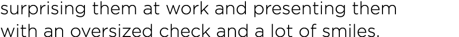 surprising them at work and presenting them with an oversized check and a lot of smiles 