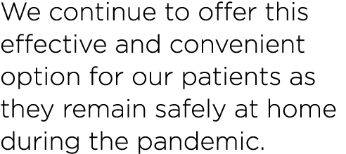 We continue to offer this effective and convenient option for our patients as they remain safely at home during the p   
