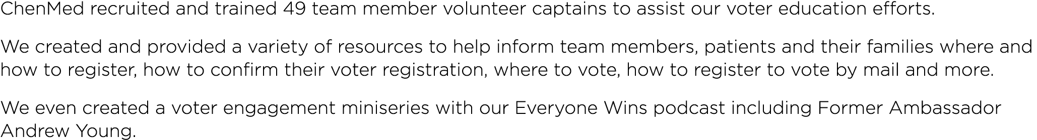 ChenMed recruited and trained 49 team member volunteer captains to assist our voter education efforts  We created and   