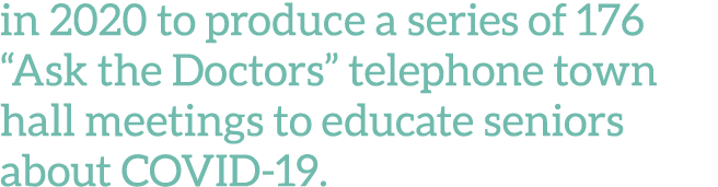 in 2020 to produce a series of 176  Ask the Doctors  telephone town hall meetings to educate seniors about COVID-19 